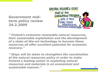 Government mid-
term policy review
24.2.2009


” Finland’s extensive renewable natural resources,
their sustainable exploitation and the development
of a state-of-the-art technology to harness these
resources all offer excellent potential for economic
recovery."

” Steps will be taken to strengthen the coordination
of the natural resources policy in order to make
Finland a leading nation in exploiting natural
resources and materials in an economical and
sustainable manner.”                                   19
 