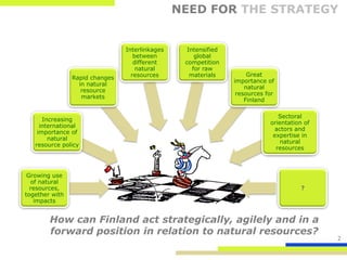 NEED FOR THE STRATEGY


                                Interlinkages     Intensified
                                   between           global
                                   different     competition
                                    natural         for raw
                                  resources        materials         Great
                Rapid changes
                                                                importance of
                  in natural
                                                                    natural
                   resource
                                                                 resources for
                   markets
                                                                    Finland

                                                                               Sectoral
      Increasing
                                                                            orientation of
     international
                                                                              actors and
    importance of
                                                                             expertise in
        natural
                                                                                natural
   resource policy
                                                                              resources



 Growing use
  of natural
  resources,                                                                           ?
together with
   impacts


        How can Finland act strategically, agilely and in a
        forward position in relation to natural resources?
                                                                                             2
 