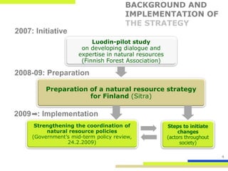 BACKGROUND AND
                                       IMPLEMENTATION OF
                                       THE STRATEGY
2007: Initiative
                           Luodin-pilot study
                       on developing dialogue and
                      expertise in natural resources
                       (Finnish Forest Association)

2008-09: Preparation

          Preparation of a natural resource strategy
                      for Finland (Sitra)

2009 : Implementation
      Strengthening the coordination of                Steps to initiate
          natural resource policies                         changes
     (Government’s mid-term policy review,             (actors throughout
                 24.2.2009)                                  society)

                                                                            4
 