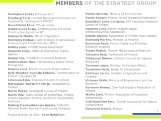 MEMBERS OF THE STRATEGY GROUP

Hautojärvi Sirkka (Chairperson)                   Pokka Hannele, Ministry of Environment
Cronberg Tarja, Finnish National Commission on    Portin Anders, Finnish Forest Industries Federation
Sustainable Development FNCSD                     Ritschkoff Anne-Christine, VTT Technical Research
Grundström Elina, Vihreä Lanka                    Center of Finland
Hakkarainen Ensio, Confederation of Finnish       Rutanen Juha, Finnish Nature-based
Construction Industries RT                        Entrepreneurship Association
Hakovirta Marko, Metso Corporation                Silpola Jaakko, Association of Finnish Peat Industry
Hornborg Michael, Central Union of Agricultural   Stenborg Markku, Ministry of Finance
Producers and Forest Owners (MTK)                 Suuronen Petri, Finnish Game and Fisheries
Kahlos Jussi, Finnish Forest Association          Research Institute
Kananen Ilkka, National Emergency Supply          Taalas Petteri, Finnish Meteorological Institute
Agency                                            Taiveaho Satu, Parliament of Finland
Kauppi Lea, Finnish Environment Institute         Tiilikainen Kimmo, LFinnish Council for Natural
Kolehmainen Ilmo, Metsähallitus (State Forest     Resources
Enterprise)                                       Torvinen Laura, Ministry for Foreign Affairs
Kuisma Juha, Finnish Museum of Agriculture        Turpeinen Harri, Neste Oil Corporation
Kylä-Harakka-Ruonala Tellervo, Confederation of   Vaittinen Jarmo, Ministry of Agriculture and
Finnish Industries EK                             Forestry
Lotvonen Esko, Regional Council of Lapland        Virtanen Erkki, Ministry of Employment and the
Matikainen-Kallström Marjo, Parliament of         Economy
Finland                                           Vornamo Hannu, Chemical Industry Federation of
Nurmi Pekka, Geological Survey of Finland         Finland
Nurmi Piia, Turku School of Economics, Finland    Wallin Jyrki, Finnish Association of Academic
Futures Research Centre, Centre for Responsible   Agronomists
Business                                          Yrjö-Koskinen Eero, Finnish Association for Nature
Nyberg Frankenhaeuser Annika, Finland's           Conservation
National Public Service Broadcasting Company      Österlund Henrik, Motiva
                                                                                                      7
Project Director at Sitra: Eeva Hellström
 