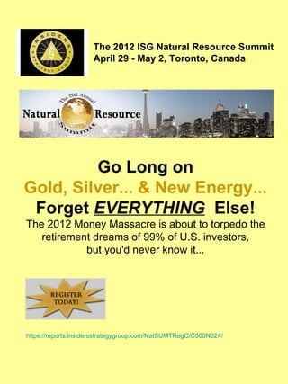 The 2012 ISG Natural Resource Summit
                     April 29 - May 2, Toronto, Canada




         Go Long on
Gold, Silver... & New Energy...
 Forget EVERYTHING Else!
The 2012 Money Massacre is about to torpedo the
   retirement dreams of 99% of U.S. investors,
            but you'd never know it...




https://reports.insidersstrategygroup.com/NatSUMTRegC/C500N324/
 