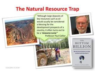 The Natural Resource Trap
“Although large deposits of
key resources such as oil
would usually be considered
a blessing for the
development prospects of a
country, it often turns out to
be a ‘resource curse’”
Professor Paul Collier
11/11/2015 21:23:54
 