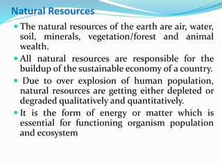 Natural Resources
 The natural resources of the earth are air, water,
soil, minerals, vegetation/forest and animal
wealth.
 All natural resources are responsible for the
buildup of the sustainable economy of a country.
 Due to over explosion of human population,
natural resources are getting either depleted or
degraded qualitatively and quantitatively.
 It is the form of energy or matter which is
essential for functioning organism population
and ecosystem
 