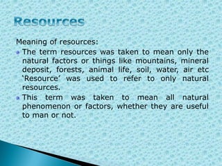 Meaning of resources:
The term resources was taken to mean only the
natural factors or things like mountains, mineral
deposit, forests, animal life, soil, water, air etc
‘Resource’ was used to refer to only natural
resources.
This term was taken to mean all natural
phenomenon or factors, whether they are useful
to man or not.
 