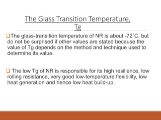The Glass Transition Temperature,
Tg
The glass-transition temperature of NR is about -72˚C, but
do not be surprised if other values are stated because the
value of Tg depends on the method and technique used to
determine its value.
 The low Tg of NR is responsible for its high resilience, low
rolling resistance, very good low-temperature flexibility, low
heat generation and hence low heat build-up.
 