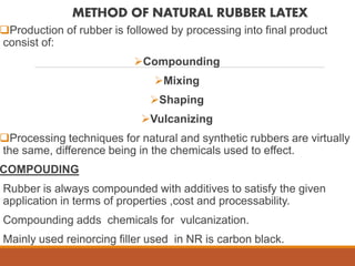 METHOD OF NATURAL RUBBER LATEX
Production of rubber is followed by processing into final product
consist of:
Compounding
Mixing
Shaping
Vulcanizing
Processing techniques for natural and synthetic rubbers are virtually
the same, difference being in the chemicals used to effect.
COMPOUDING
Rubber is always compounded with additives to satisfy the given
application in terms of properties ,cost and processability.
Compounding adds chemicals for vulcanization.
Mainly used reinorcing filler used in NR is carbon black.
 