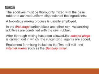 MIXING
The additives must be thoroughly mixed with the base
rubber to achived uniform dispersion of the ingredients.
A two-stage mixing process is usually employed.
In the first stage,carbon black and other non vulcanizing
additives are combined with the raw rubber.
After thorough mixing has been allowed,the second stage
is carried out in which the vulcanizing agents are added.
Equipment for mixing includeds the Two-roll mill and
internel mxers such as the Banbury mixer.
 