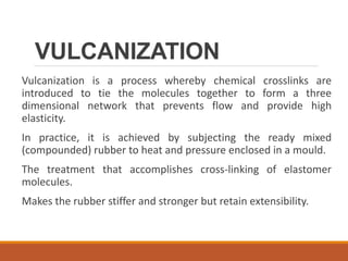 VULCANIZATION
Vulcanization is a process whereby chemical crosslinks are
introduced to tie the molecules together to form a three
dimensional network that prevents flow and provide high
elasticity.
In practice, it is achieved by subjecting the ready mixed
(compounded) rubber to heat and pressure enclosed in a mould.
The treatment that accomplishes cross-linking of elastomer
molecules.
Makes the rubber stiffer and stronger but retain extensibility.
 