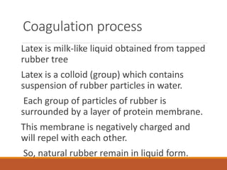Coagulation process
Latex is milk-like liquid obtained from tapped
rubber tree
Latex is a colloid (group) which contains
suspension of rubber particles in water.
Each group of particles of rubber is
surrounded by a layer of protein membrane.
This membrane is negatively charged and
will repel with each other.
So, natural rubber remain in liquid form.
 