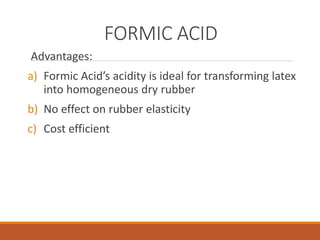 FORMIC ACID
Advantages:
a) Formic Acid’s acidity is ideal for transforming latex
into homogeneous dry rubber
b) No effect on rubber elasticity
c) Cost efficient
 