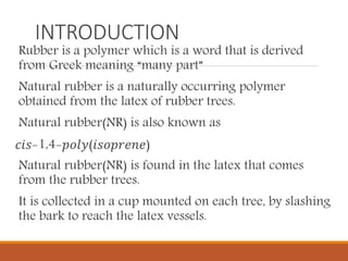 INTRODUCTION
Rubber is a polymer which is a word that is derived
from Greek meaning “many part”
Natural rubber is a naturally occurring polymer
obtained from the latex of rubber trees.
Natural rubber(NR) is also known as
𝑐𝑖𝑠-1,4-𝑝𝑜𝑙𝑦(𝑖𝑠𝑜𝑝𝑟𝑒𝑛𝑒)
Natural rubber(NR) is found in the latex that comes
from the rubber trees.
It is collected in a cup mounted on each tree, by slashing
the bark to reach the latex vessels.
 