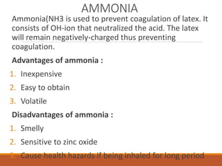 AMMONIA
Ammonia(NH3 is used to prevent coagulation of latex. It
consists of OH-ion that neutralized the acid. The latex
will remain negatively-charged thus preventing
coagulation.
Advantages of ammonia :
1. Inexpensive
2. Easy to obtain
3. Volatile
Disadvantages of ammonia :
1. Smelly
2. Sensitive to zinc oxide
3. Cause health hazards if being inhaled for long period
 