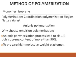 METHOD OF POLYMERIZATION
Monomer: isoprene
Polymerization: Coordination polymerization Ziegler-
Natta catalyst.
Anionic polymerization
Why choose emulsion polymerization:
oAnionic polymerization process lead to cis 1,4-
polyisoprene,content of more than 90%.
oTo prepare high-molecular weight elastomer.
 