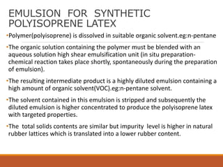 EMULSION FOR SYNTHETIC
POLYISOPRENE LATEX
•Polymer(polyisoprene) is dissolved in suitable organic solvent.eg:n-pentane
•The organic solution containing the polymer must be blended with an
aqueous solution high shear emulsification unit (in situ preparation-
chemical reaction takes place shortly, spontaneously during the preparation
of emulsion).
•The resulting intermediate product is a highly diluted emulsion containing a
high amount of organic solvent(VOC).eg:n-pentane solvent.
•The solvent contained in this emulsion is stripped and subsequently the
diluted emulsion is higher concentrated to produce the polyisoprene latex
with targeted properties.
•The total solids contents are similar but impurity level is higher in natural
rubber lattices which is translated into a lower rubber content.
 