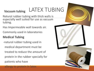 LATEX TUBINGVacuum tubing
Natural rubber tubing with thick walls is
especially well suited for use as vacuum
tubing.
Has Impermeable wall towards air.
Commonly used in laboratories
Medical Tubing
-natural rubber tubing used in
medical department must be
treated to reduce the amount of
protein in the rubber specially for
patients who have
allergy to protein in latex
 