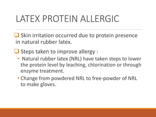 LATEX PROTEIN ALLERGIC
 Skin irritation occurred due to protein presence
in natural rubber latex.
 Steps taken to improve allergy :
• Natural rubber latex (NRL) have taken steps to lower
the protein level by leaching, chlorination or through
enzyme treatment.
• Change from powdered NRL to free-powder of NRL
to make gloves.
 