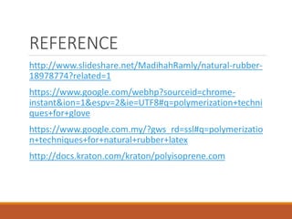 REFERENCE
http://www.slideshare.net/MadihahRamly/natural-rubber-
18978774?related=1
https://www.google.com/webhp?sourceid=chrome-
instant&ion=1&espv=2&ie=UTF8#q=polymerization+techni
ques+for+glove
https://www.google.com.my/?gws_rd=ssl#q=polymerizatio
n+techniques+for+natural+rubber+latex
http://docs.kraton.com/kraton/polyisoprene.com
 