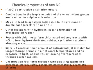 Chemical properties of raw NR
• If 300°c destructive distillation occurs
• Double bond in the isoprene unit and the ∝-methylene groups
are reactive for sulphur vulcanization
• May also lead to age degradation due to the presence of
double bond (reacts with o2 or o3)
• Other reactions with hydrogen leads to formation of
hydrogenated rubber
• Reacts with chlorine to form chlorinated rubber; reacts with
HCL to form hydro-chlorinated rubber; cyclization reactions
also may occur
• Since NR contains some amount of antioxidants, it is stable for
longer storage periods in air at room temperatures and on
exposure to light, nr oxidizes by forming hydroperoxides
through oxygen radicals
• Unsaturation facilitates reaction with oxidizing agents like
peroxides, peroxy acids, potassium permangnate, ozone and
chlorine.
 
