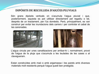 DIPÒSITS DE RECOLLIDA D’AIGÜES PLUVIALS
Són grans dipòsits verticals on s’acumula l’aigua pluvial i que,
posteriorment, aquesta es pot utilitzar directament pel regadiu o bé,
després de un tractament, per l’ús domèstic. Però, principalment, es van
construir per evitar les inundacions dels carrers i per controlar el cabal de
les canonades.
L’aigua circula per unes canalitzacions per arribar-hi i, normalment, prové
de l’aigua de la pluja que s’acumula a les teulades de les cases o al
clavegueram.
Estan construïdes amb maó o amb argamassa i les parets amb diversos
materials molt resistents perquè l’aigua quedi ben protegida.
 