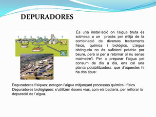 DEPURADORES
És una instal·lació on l’aigua bruta és
sotmesa a un procés per mitjà de la
combinació de diversos tractaments
físics, químics i biològics. L'aigua
obtinguda no és suficient potable per
beure, però si per a retornar al riu sense
malmetre'l. Per a preparar l'aigua pel
consum de dia a dia, ens cal una
planta potabilitzadora, que d’aquestes hi
ha dos tipus:
Depuradores físiques: netegen l’aigua mitjançant processos químics i físics.
Depuradores biològiques: s’utilitzen éssers vius, com els bacteris, per millorar la
depuració de l’aigua.
 
