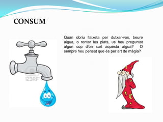 CONSUM
Quan obriu l'aixeta per dutxar-vos, beure
aigua, o rentar les plats, us heu preguntat
algun cop d'on surt aquesta aigua? O
sempre heu pensat que és per art de màgia?
 