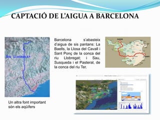 CAPTACIÓ DE L’AIGUA A BARCELONA
Barcelona s’abasteix
d’aigua de sis pantans: La
Baells, la Llosa del Cavall i
Sant Ponç de la conca del
riu Llobregat; i Sau,
Susqueda i el Pasteral, de
la conca del riu Ter.
Un altra font important
són els aqüífers
 