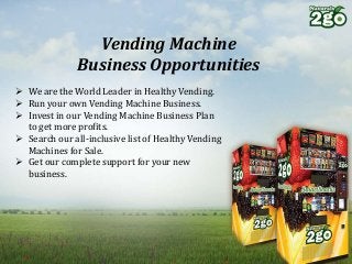 Vending Machine
Business Opportunities
 We are the World Leader in Healthy Vending.
 Run your own Vending Machine Business.
 Invest in our Vending Machine Business Plan
to get more profits.
 Search our all-inclusive list of Healthy Vending
Machines for Sale.
 Get our complete support for your new
business.
 