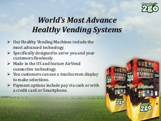 World’s Most Advance
Healthy Vending Systems
 Our Healthy Vending Machines include the
most advanced technology.
 Specifically designed to serve you and your
customers flawlessly.
 Made in the US and feature AirVend
connective technology.
 You customers can use a touchscreen display
to make selections.
 Payment options include pay via cash or with
a credit card or Smartphone.
 