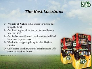 The Best Locations
 We help all Naturals2Go operators get and
keep the best.
 Our locating services are performed by our
internal staff.
 Our in-house call team reach out to qualified
locations in your area.
 We don’t charge anything for this lifetime
service.
 Our “Boots on the Ground” staff locators will
come to work with you.
 