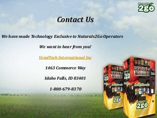 Contact Us
We have made Technology Exclusive to Naturals2Go Operators
We want to hear from you!
VendTech International Inc
1463 Commerce Way
Idaho Falls, ID 83401
1-800-679-8370
 