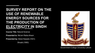 SURVEY REPORT ON THE
USE OF RENEWABLE
ENERGY SOURCES FOR
THE PRODUCTION OF
ELECTRICITY IN SINDH
Department: BAF ( 1st semester)
Course Title: Natural Science
Presented to: Ma’am Rabia Ahson
Presented by: Abdul Haseeb (1931)
Shoaib (1993)
Government College University Lahore
 
