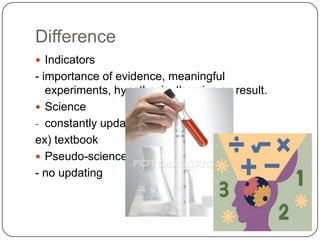 Example of Pseudo-Science –CreationismThe belief that the universe and living organisms originate from specific acts of divine creation, as in the biblical account, rather than by natural processes such as evolution.Creationists are strongly opposed to a world brought on by evolution  e.g.) Charles Darwin’s Origin of SpeciesThe experiment haven’t been conducted and no prooftherefore, it is not science, but pseudo scienceDifference Whether scientific hypotheses are testable or not.Vagueness 	-if a statement is sufficiently vague, it will be impossible to verify or falsify it. e.g.) ‘Quartz crystals can restore the balance and energy of your life’Need some kind of criteria (preferably measurable ones) Ad hoc exceptions	‘All swans are white’ showing a black one’All swans are white except that mutation’Good hypothesis is one that is general in nature and does not keep making exceptions every time it meets counter-examples.