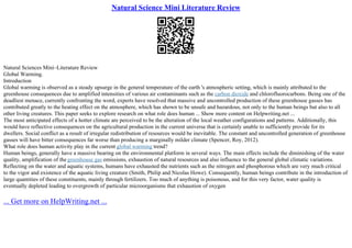 Natural Science Mini Literature Review
Natural Sciences Mini–Literature Review
Global Warming.
Introduction
Global warming is observed as a steady upsurge in the general temperature of the earth 's atmospheric setting, which is mainly attributed to the
greenhouse consequences due to amplified intensities of various air contaminants such as the carbon dioxide and chlorofluorocarbons. Being one of the
deadliest menace, currently confronting the word, experts have resolved that massive and uncontrolled production of these greenhouse gasses has
contributed greatly to the heating effect on the atmosphere, which has shown to be unsafe and hazardous, not only to the human beings but also to all
other living creatures. This paper seeks to explore research on what role does human ... Show more content on Helpwriting.net ...
The most anticipated effects of a hotter climate are perceived to be the alteration of the local weather configurations and patterns. Additionally, this
would have reflective consequences on the agricultural production in the current universe that is certainly unable to sufficiently provide for its
dwellers. Social conflict as a result of irregular redistribution of resources would be inevitable. The constant and uncontrolled generation of greenhouse
gasses will have bitter consequences far worse than producing a marginally milder climate (Spencer, Roy, 2012).
What role does human activity play in the current global warming trend?
Human beings, generally have a massive bearing on the environmental platform in several ways. The main effects include the diminishing of the water
quality, amplification of the greenhouse gas emissions, exhaustion of natural resources and also influence to the general global climatic variations.
Reflecting on the water and aquatic systems, humans have exhausted the nutrients such as the nitrogen and phosphorous which are very much critical
to the vigor and existence of the aquatic living creature (Smith, Philip and Nicolas Howe). Consequently, human beings contribute in the introduction of
large quantities of these constituents, mainly through fertilizers. Too much of anything is poisonous, and for this very factor, water quality is
eventually depleted leading to overgrowth of particular microorganisms that exhaustion of oxygen
... Get more on HelpWriting.net ...
 