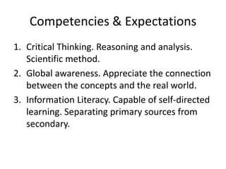 Competencies & Expectations
1. Critical Thinking. Reasoning and analysis.
   Scientific method.
2. Global awareness. Appreciate the connection
   between the concepts and the real world.
3. Information Literacy. Capable of self-directed
   learning. Separating primary sources from
   secondary.
 