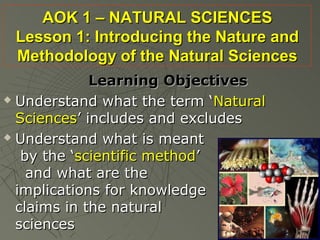 AOK 1 – NATURAL SCIENCES
 Lesson 1: Introducing the Nature and
 Methodology of the Natural Sciences
             Learning Objectives
 Understand what the term ‘Natural

  Sciences’ includes and excludes
 Understand what is meant

   by the ‘scientific method’
    and what are the
  implications for knowledge
  claims in the natural
  sciences
 