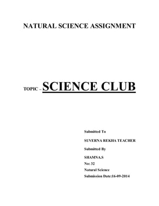 NATURAL SCIENCE ASSIGNMENT 
TOPIC – SCIENCE CLUB 
Submitted To 
SUVERNA REKHA TEACHER 
Submitted By 
SHAMNA.S 
No: 32 
Natural Science 
Submission Date:16-09-2014 
 