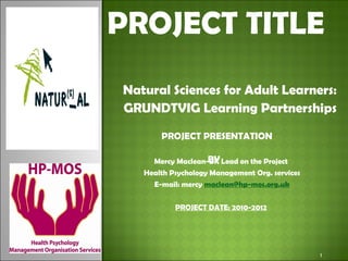 PROJECT TITLE Natural Sciences for Adult Learners: GRUNDTVIG Learning Partnerships Mercy Maclean-UK Lead on the Project  Health Psychology Management Org. services E-mail: mercy  [email_address] PROJECT DATE: 2010-2012   PROJECT PRESENTATION  BY 