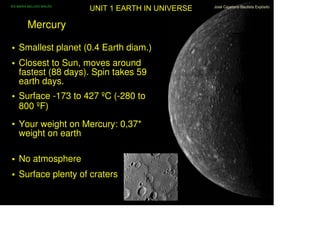 IES MARIA BELLIDO BAILÉN
                           UNIT 1 EARTH IN UNIVERSE   José Cayetano Bautista Expósito
                                                                                1/10




         Mercury

• Smallest planet (0.4 Earth diam.)
• Closest to Sun, moves around
  fastest (88 days). Spin takes 59
  earth days.
• Surface -173 to 427 ºC (-280 to
  800 ºF)
• Your weight on Mercury: 0,37*
  weight on earth

• No atmosphere
• Surface plenty of craters
 