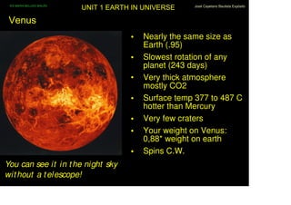 IES MARIA BELLIDO BAILÉN
                            UNIT 1 EARTH IN UNIVERSE    José Cayetano Bautista Expósito



 Venus
                                        •   Nearly the same size as
                                            Earth (.95)
                                        •   Slowest rotation of any
                                            planet (243 days)
                                        •   Very thick atmosphere
                                            mostly CO2
                                        •   Surface temp 377 to 487 C
                                            hotter than Mercury
                                        •   Very few craters
                                        •   Your weight on Venus:
                                            0,88* weight on earth
                                        •   Spins C.W.
You can see it in t he night sky
wit hout a t elescope!
 
