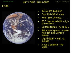 IES MARIA BELLIDO BAILÉN
                           UNIT 1 EARTH IN UNIVERSE       José Cayetano Bautista Expósito




Earth
                                        •   12756 km diameter
                                        •   Day: 23 h 56 minutes
                                        •   Year: 365, 26 days.
                                        •   23,5 degree axis tilt: origin
                                            of seasons!
                                        •   Surface temps –73 to 48 C
                                        •   Thick atmosphere made of
                                            Nitrogen and Oxygen
                                            mainly.
                                        •   Liquid water – lots! - at
                                            surface
                                        •   It has a satellite: The
                                            Moon
 
