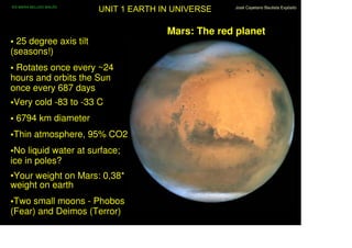 IES MARIA BELLIDO BAILÉN
                           UNIT 1 EARTH IN UNIVERSE   José Cayetano Bautista Expósito




                                         Mars: The red planet
• 25 degree axis tilt
(seasons!)
• Rotates once every ~24
hours and orbits the Sun
once every 687 days
•Very cold -83 to -33 C
• 6794 km diameter
•Thin atmosphere, 95% CO2
•No liquid water at surface;
ice in poles?
•Your weight on Mars: 0,38*
weight on earth
•Two small moons - Phobos
(Fear) and Deimos (Terror)
 