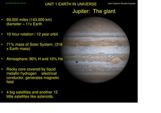 IES MARIA BELLIDO BAILÉN
                             UNIT 1 EARTH IN UNIVERSE   José Cayetano Bautista Expósito



                                         Jupiter: The giant
• 89,000 miles (143,000 km)
  diameter – 11x Earth

• 10 hour rotation / 12 year orbit

• 71% mass of Solar System. (318
  x Earth mass)

• Atmosphere: 90% H and 10% He

• Rocky core covered by liquid
  metallic hydrogen electrical
  conductor, generates magnetic
  field

• 4 big satellites and another 12
  little satellites like asteroids.
 