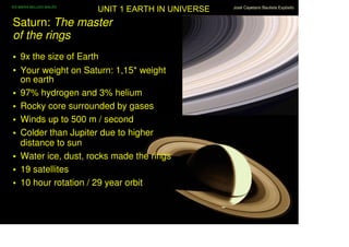 IES MARIA BELLIDO BAILÉN
                           UNIT 1 EARTH IN UNIVERSE   José Cayetano Bautista Expósito



Saturn: The master
of the rings
• 9x the size of Earth
• Your weight on Saturn: 1,15* weight
  on earth
• 97% hydrogen and 3% helium
• Rocky core surrounded by gases
• Winds up to 500 m / second
• Colder than Jupiter due to higher
  distance to sun
• Water ice, dust, rocks made the rings
• 19 satellites
• 10 hour rotation / 29 year orbit
 