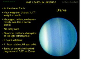IES MARIA BELLIDO BAILÉN
                           UNIT 1 EARTH IN UNIVERSE      José Cayetano Bautista Expósito




• 4x the size of Earth
                                                      Uranus
• Your weight on Uranus: 1,17*
  weight on earth
• Hydrogen, helium, methane –
  mostly ices. It is a frozen
  planet.
• No rocky core
• Blue from methane absorption
  of red light (atmosphere)
• It has 5 satellites
• 11 hour rotation, 84 year orbit
• Spins on an axis inclined 98
  degrees and C.W. as Venus
 