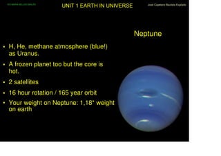 IES MARIA BELLIDO BAILÉN
                            UNIT 1 EARTH IN UNIVERSE      José Cayetano Bautista Expósito




                                                       Neptune
• H, He, methane atmosphere (blue!)
  as Uranus.
• A frozen planet too but the core is
  hot.
• 2 satellites
• 16 hour rotation / 165 year orbit
• Your weight on Neptune: 1,18* weight
  on earth
 