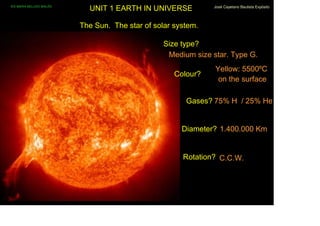 IES MARIA BELLIDO BAILÉN
                                    UNIT 1 EARTH IN UNIVERSE           José Cayetano Bautista Expósito




                                  The Sun. The star of solar system.

                                                          Size type?
                                                           Medium size star. Type G.
                                                                        Yellow: 5500ºC
                                                             Colour?
                                                                         on the surface

                                                                Gases? 75% H / 25% He


                                                               Diameter? 1.400.000 Km


                                                               Rotation? C.C.W.



José Cayetano Bautista Expósito
 