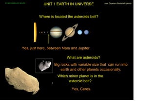 IES MARIA BELLIDO BAILÉN
                                UNIT 1 EARTH IN UNIVERSE               José Cayetano Bautista Expósito




                             Where is located the asteroids belt?




                   Yes, just here, between Mars and Jupiter.

                                             What are asteroids?
                                      Big rocks with variable size that can run into
                                          earth and other planets occasionally.
                                        Which minor planet is in the
                                              asteroid belt?

                                                Yes, Ceres.
 