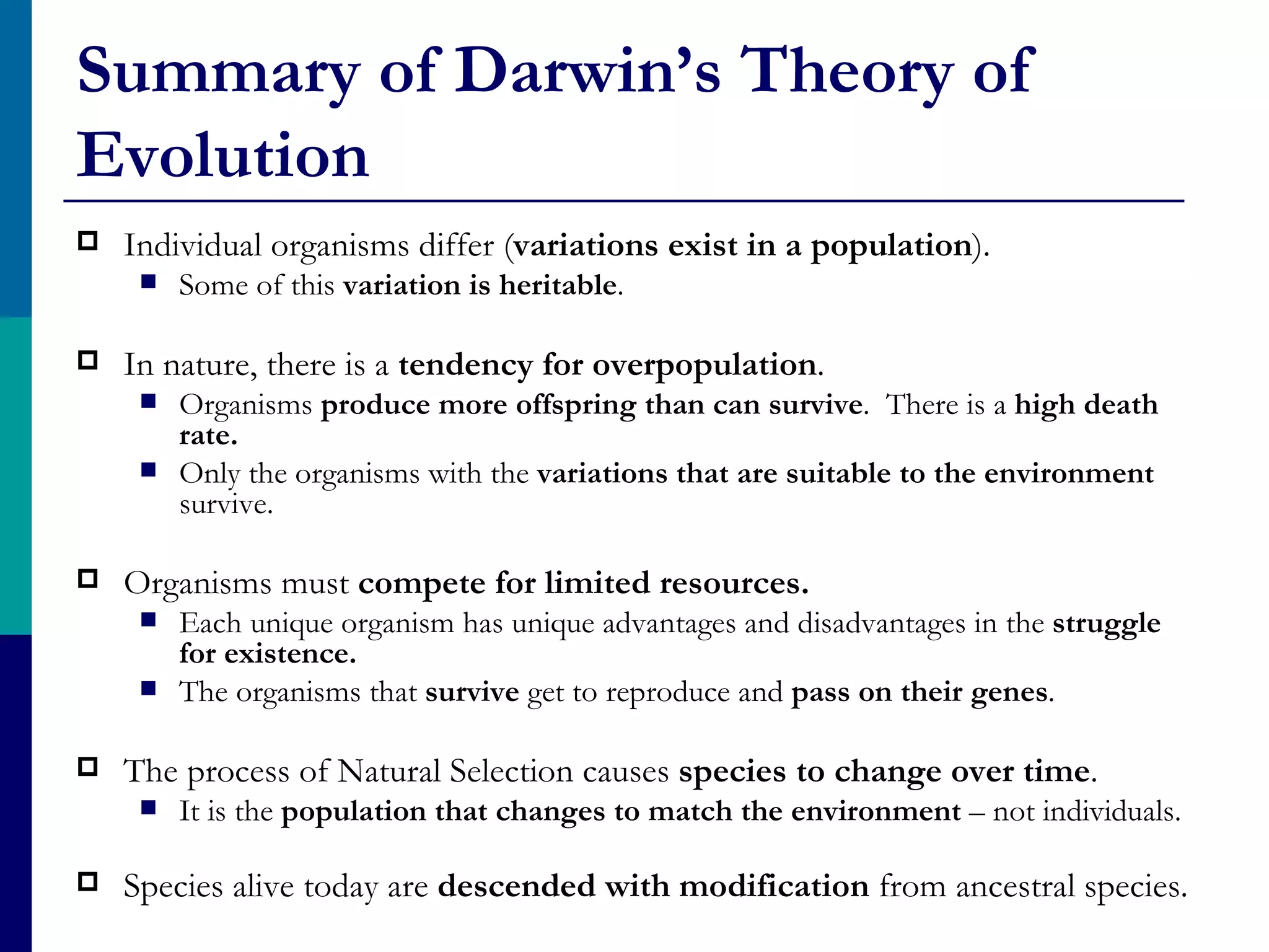 Summary of Darwin’s Theory of
Evolution
   Individual organisms differ (variations exist in a population).
        Some of this variation is heritable.

   In nature, there is a tendency for overpopulation.
        Organisms produce more offspring than can survive. There is a high death
         rate.
        Only the organisms with the variations that are suitable to the environment
         survive.

   Organisms must compete for limited resources.
        Each unique organism has unique advantages and disadvantages in the struggle
         for existence.
        The organisms that survive get to reproduce and pass on their genes.

   The process of Natural Selection causes species to change over time.
        It is the population that changes to match the environment – not individuals.

   Species alive today are descended with modification from ancestral species.
 