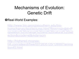Mechanisms of Evolution:
Genetic Drift
Real-World Examples:
http://www.bio.georgiasouthern.edu/biohome/harvey/lect/lectures.html?flnm=nsln&ttl=P
opulation%20change%20and%20natural%20sel
ection&ccode=el&mda=scrn

http://highered.mcgrawhill.com/sites/dl/free/0072835125/126997/anima
tion45.html

 