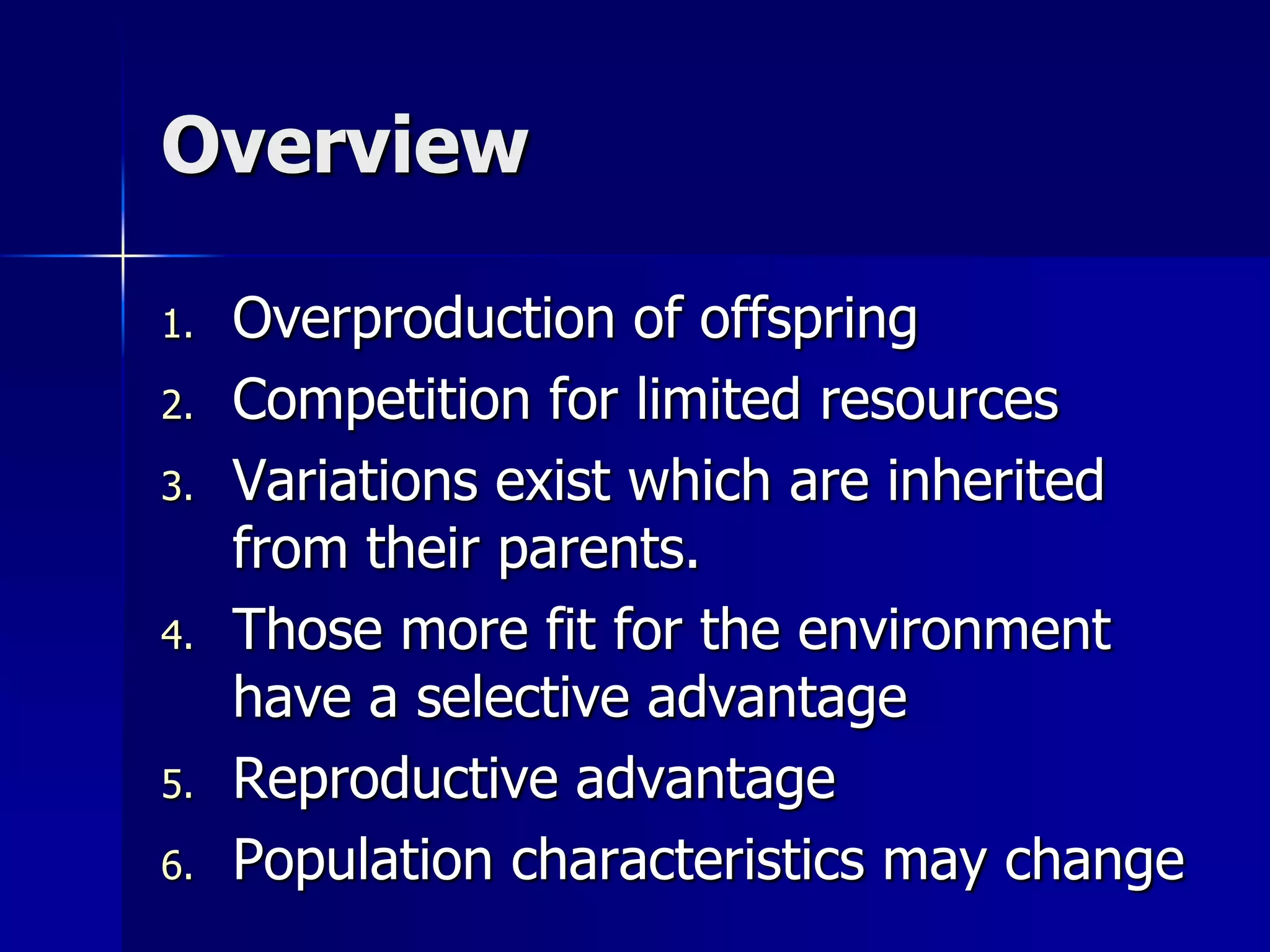 Overview

1.   Overproduction of offspring
2.   Competition for limited resources
3.   Variations exist which are inherited
     from their parents.
4.   Those more fit for the environment
     have a selective advantage
5.   Reproductive advantage
6.   Population characteristics may change
 